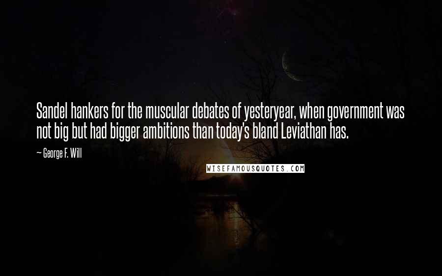 George F. Will Quotes: Sandel hankers for the muscular debates of yesteryear, when government was not big but had bigger ambitions than today's bland Leviathan has.