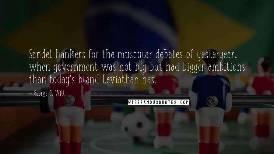 George F. Will Quotes: Sandel hankers for the muscular debates of yesteryear, when government was not big but had bigger ambitions than today's bland Leviathan has.
