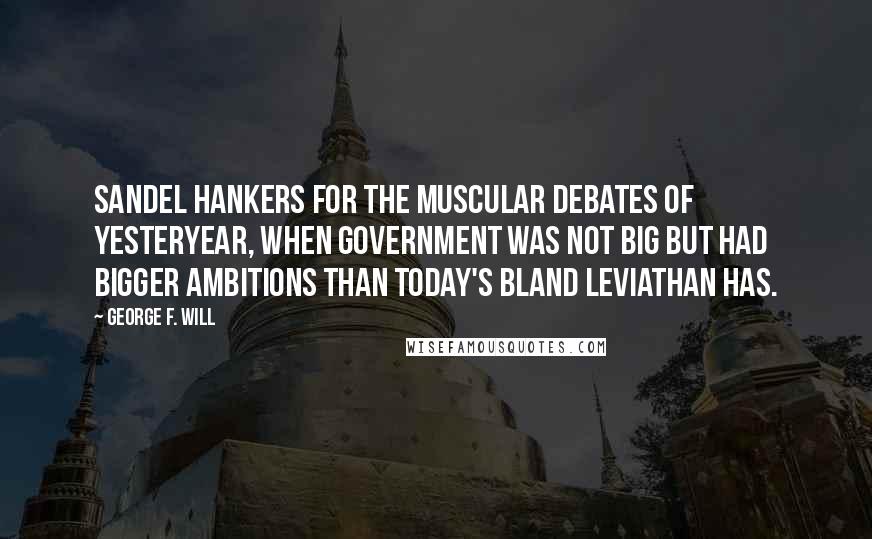 George F. Will Quotes: Sandel hankers for the muscular debates of yesteryear, when government was not big but had bigger ambitions than today's bland Leviathan has.