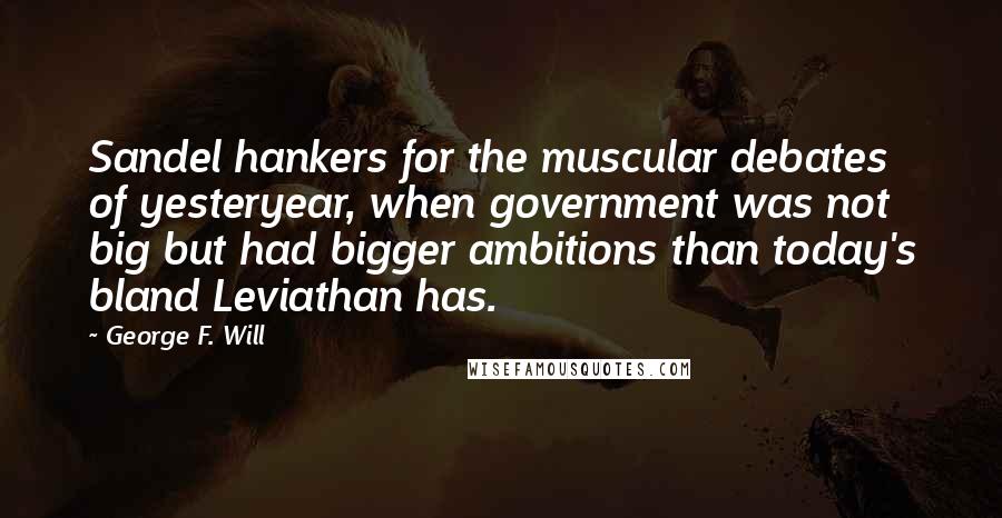 George F. Will Quotes: Sandel hankers for the muscular debates of yesteryear, when government was not big but had bigger ambitions than today's bland Leviathan has.