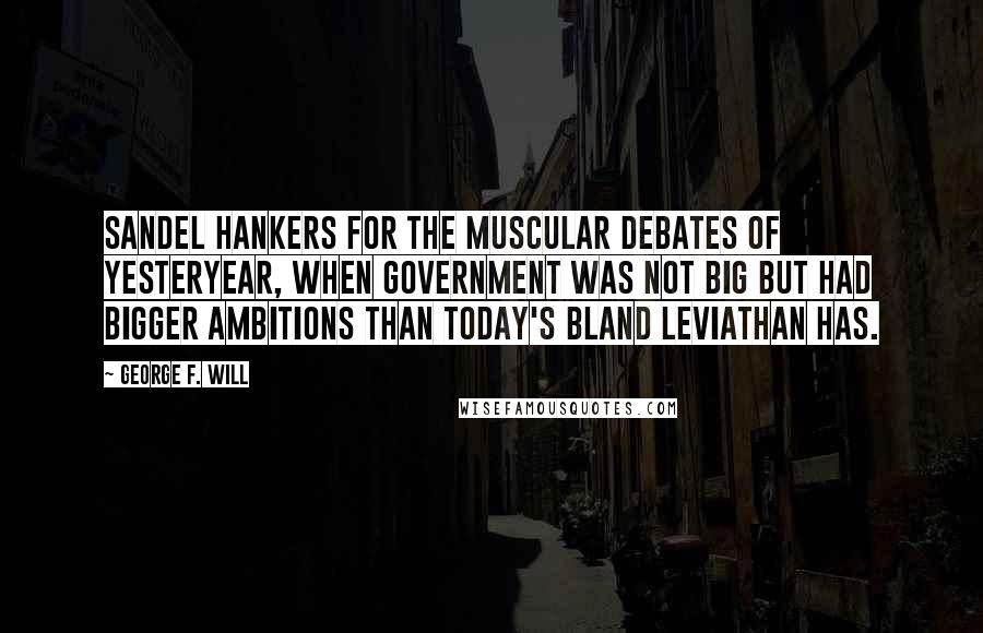 George F. Will Quotes: Sandel hankers for the muscular debates of yesteryear, when government was not big but had bigger ambitions than today's bland Leviathan has.
