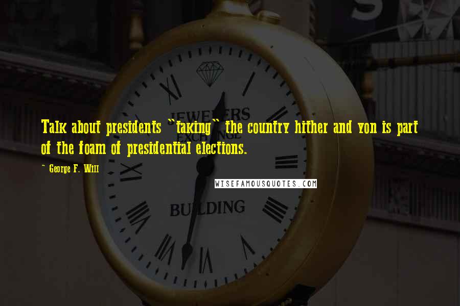 George F. Will Quotes: Talk about presidents "taking" the country hither and yon is part of the foam of presidential elections.