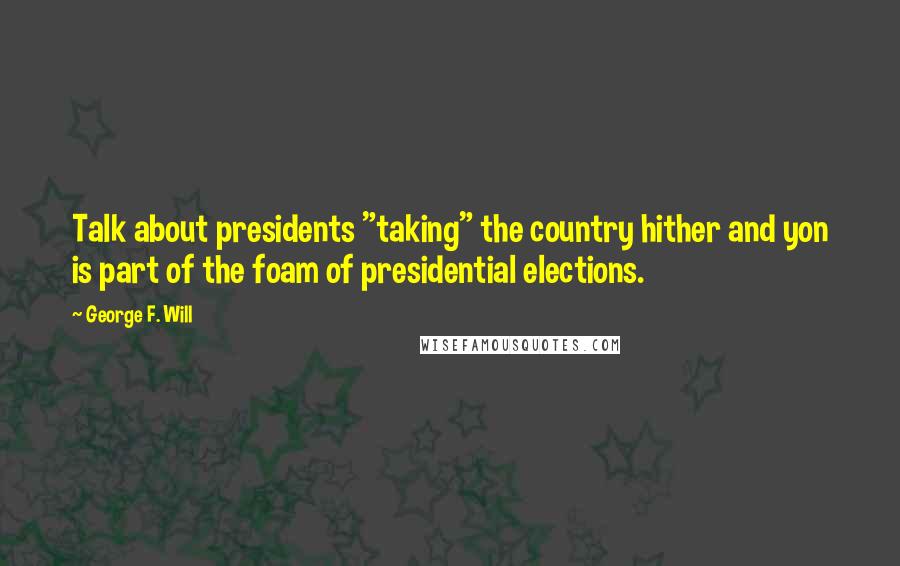 George F. Will Quotes: Talk about presidents "taking" the country hither and yon is part of the foam of presidential elections.