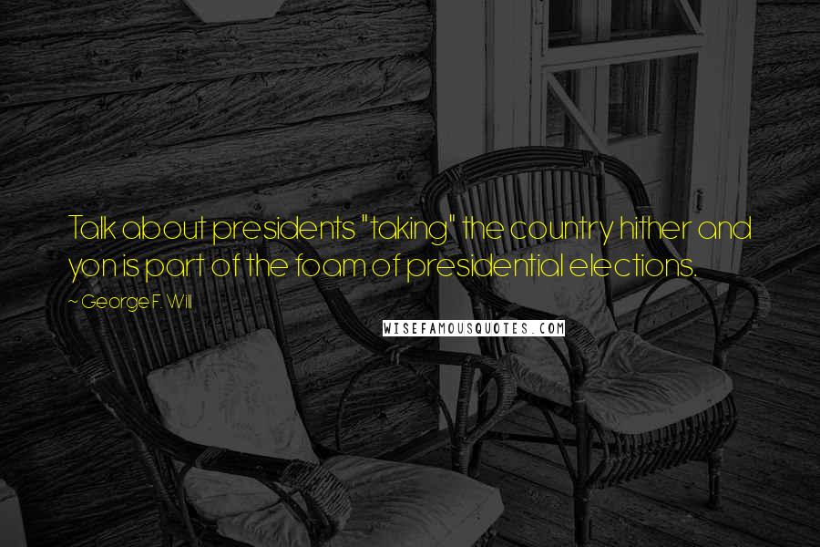 George F. Will Quotes: Talk about presidents "taking" the country hither and yon is part of the foam of presidential elections.