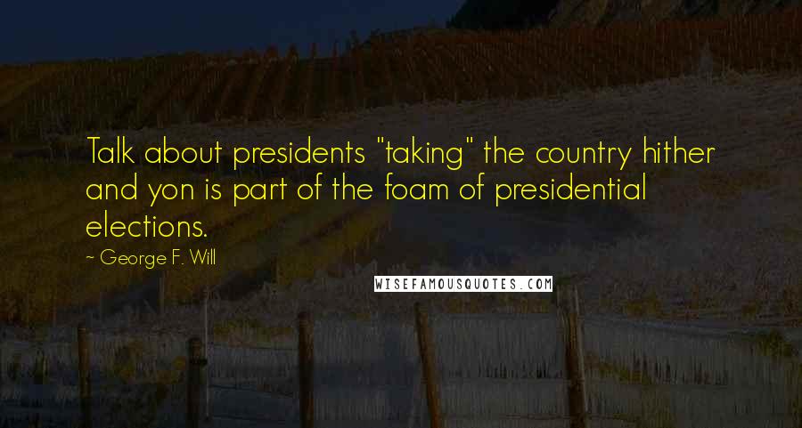 George F. Will Quotes: Talk about presidents "taking" the country hither and yon is part of the foam of presidential elections.