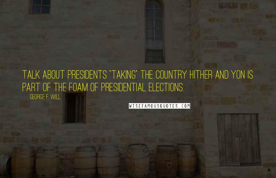 George F. Will Quotes: Talk about presidents "taking" the country hither and yon is part of the foam of presidential elections.