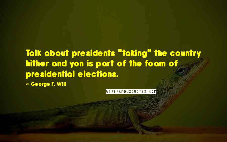 George F. Will Quotes: Talk about presidents "taking" the country hither and yon is part of the foam of presidential elections.