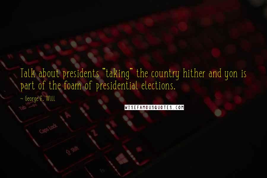 George F. Will Quotes: Talk about presidents "taking" the country hither and yon is part of the foam of presidential elections.