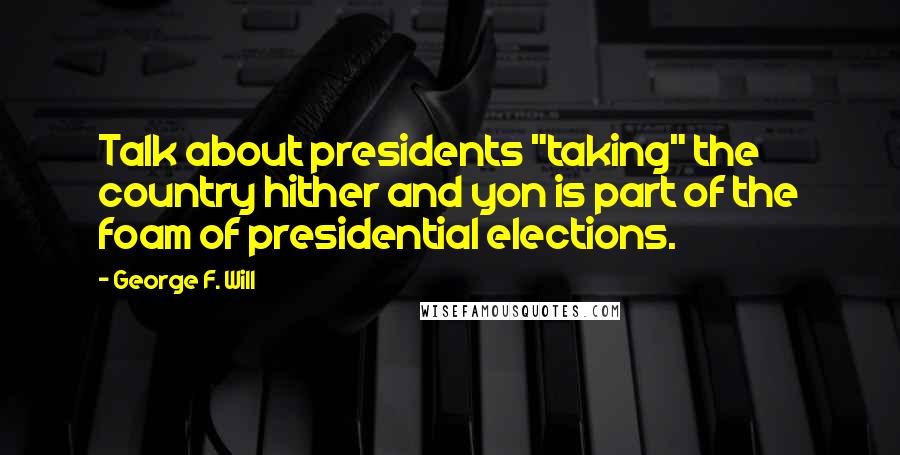 George F. Will Quotes: Talk about presidents "taking" the country hither and yon is part of the foam of presidential elections.