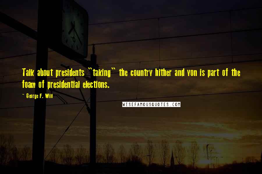 George F. Will Quotes: Talk about presidents "taking" the country hither and yon is part of the foam of presidential elections.