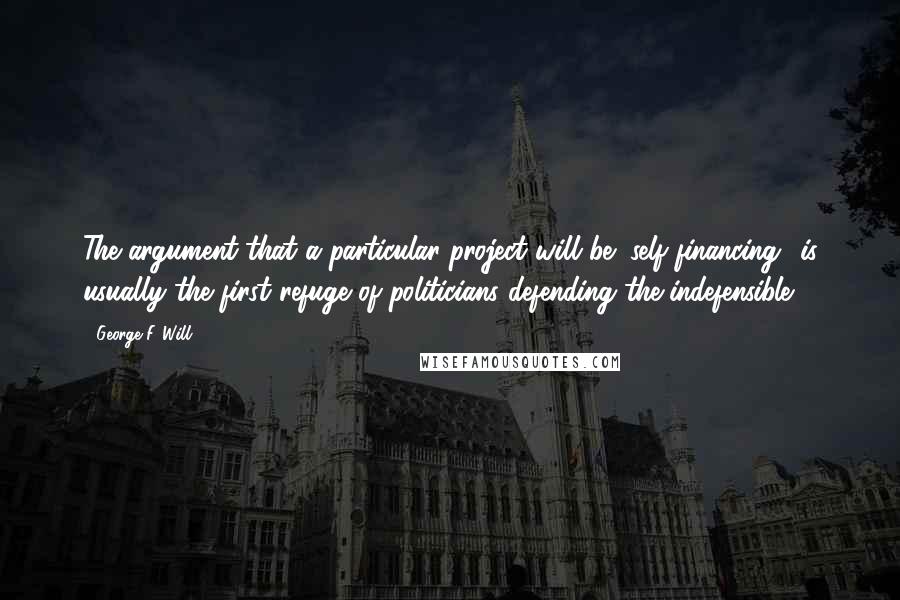 George F. Will Quotes: The argument that a particular project will be "self-financing" is usually the first refuge of politicians defending the indefensible.