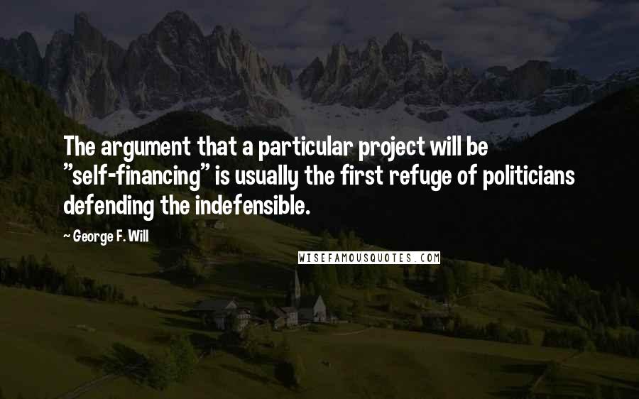 George F. Will Quotes: The argument that a particular project will be "self-financing" is usually the first refuge of politicians defending the indefensible.