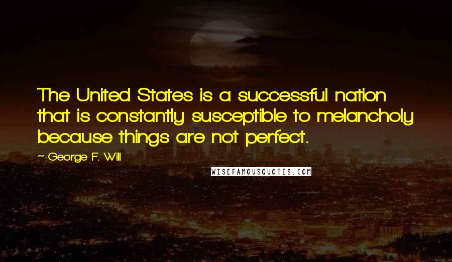 George F. Will Quotes: The United States is a successful nation that is constantly susceptible to melancholy because things are not perfect.