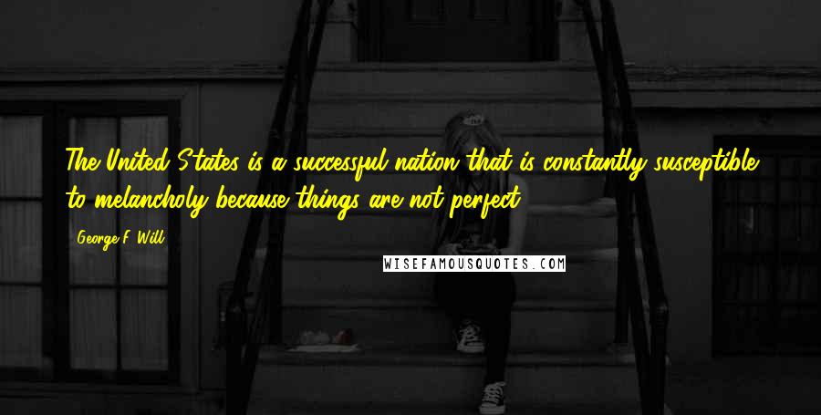 George F. Will Quotes: The United States is a successful nation that is constantly susceptible to melancholy because things are not perfect.