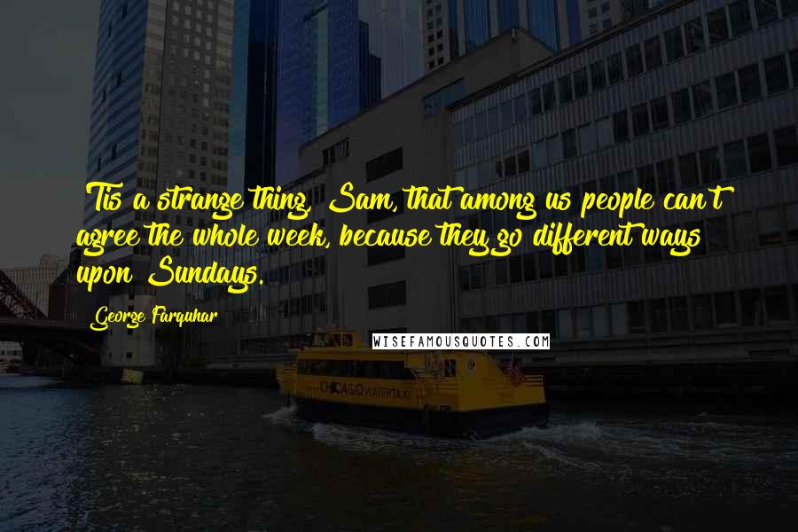 George Farquhar Quotes: 'Tis a strange thing, Sam, that among us people can't agree the whole week, because they go different ways upon Sundays.