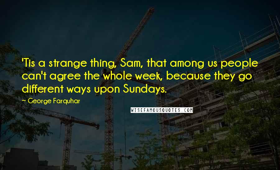 George Farquhar Quotes: 'Tis a strange thing, Sam, that among us people can't agree the whole week, because they go different ways upon Sundays.
