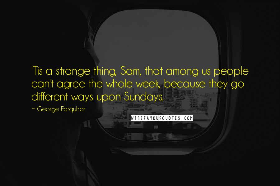 George Farquhar Quotes: 'Tis a strange thing, Sam, that among us people can't agree the whole week, because they go different ways upon Sundays.