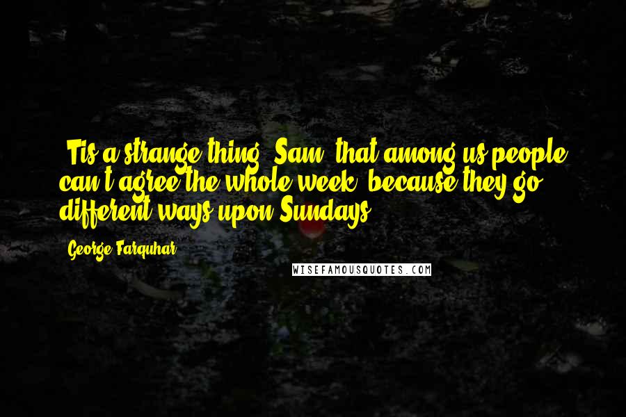 George Farquhar Quotes: 'Tis a strange thing, Sam, that among us people can't agree the whole week, because they go different ways upon Sundays.