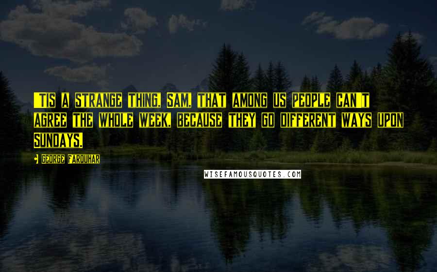 George Farquhar Quotes: 'Tis a strange thing, Sam, that among us people can't agree the whole week, because they go different ways upon Sundays.