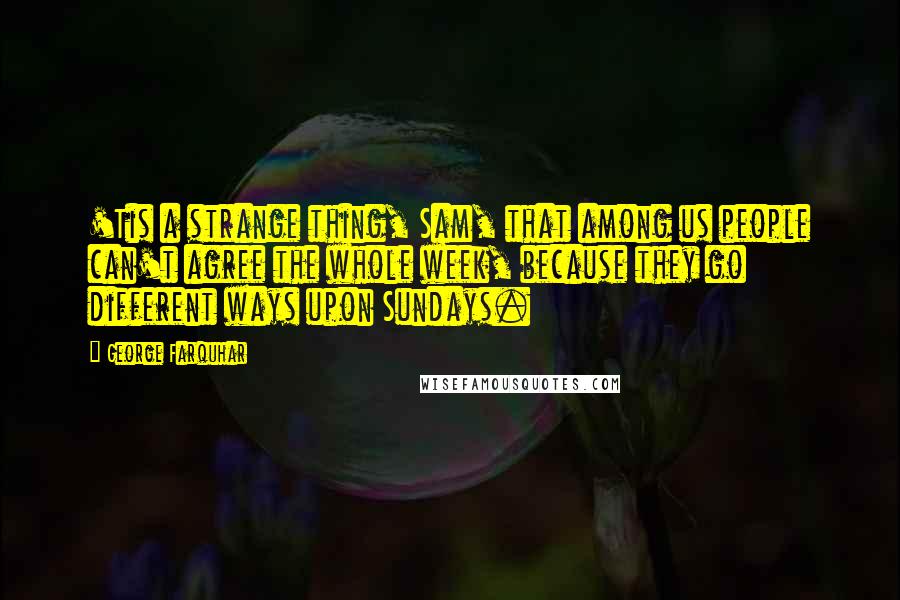 George Farquhar Quotes: 'Tis a strange thing, Sam, that among us people can't agree the whole week, because they go different ways upon Sundays.