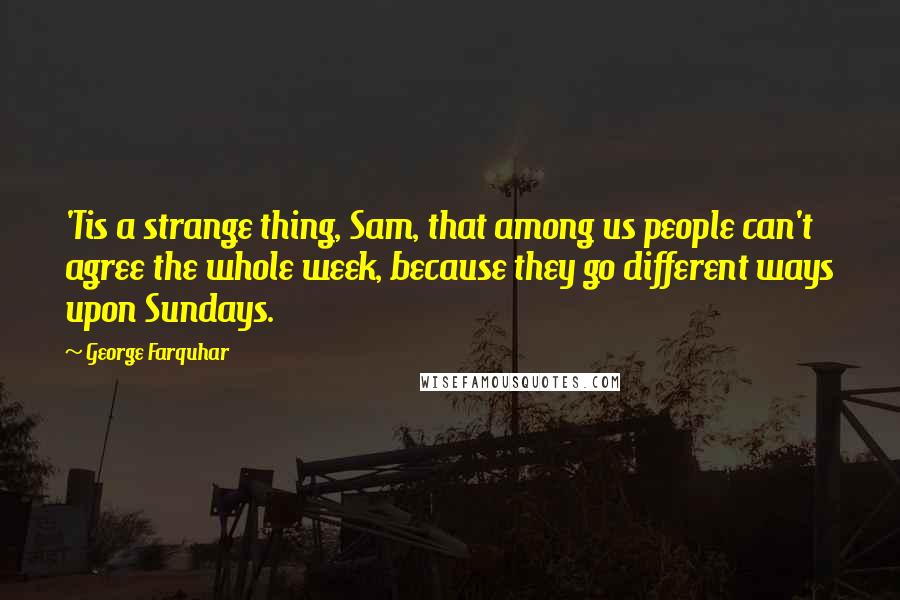 George Farquhar Quotes: 'Tis a strange thing, Sam, that among us people can't agree the whole week, because they go different ways upon Sundays.