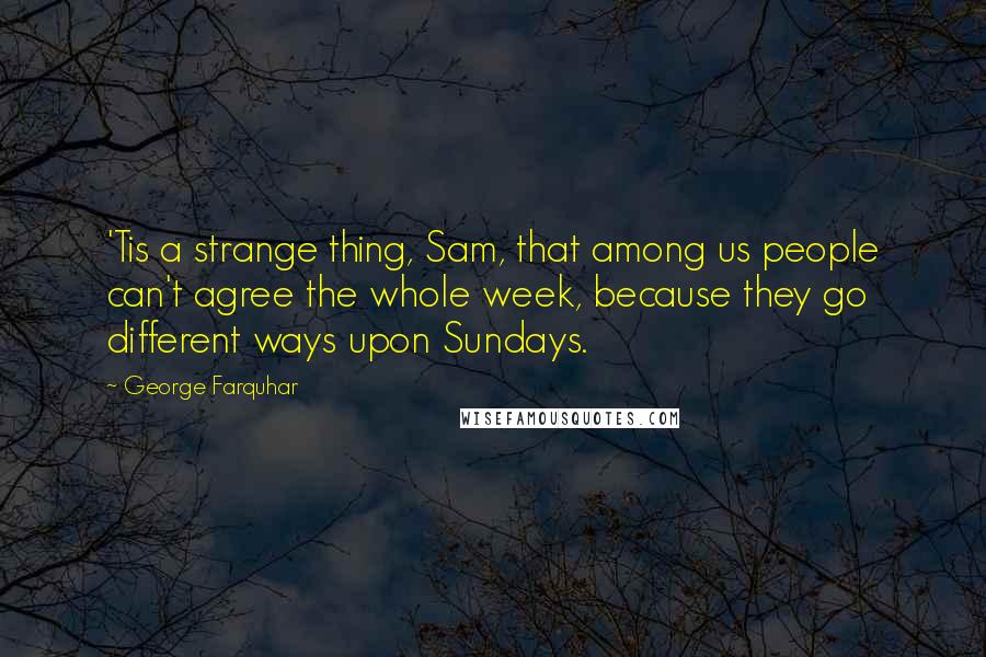 George Farquhar Quotes: 'Tis a strange thing, Sam, that among us people can't agree the whole week, because they go different ways upon Sundays.