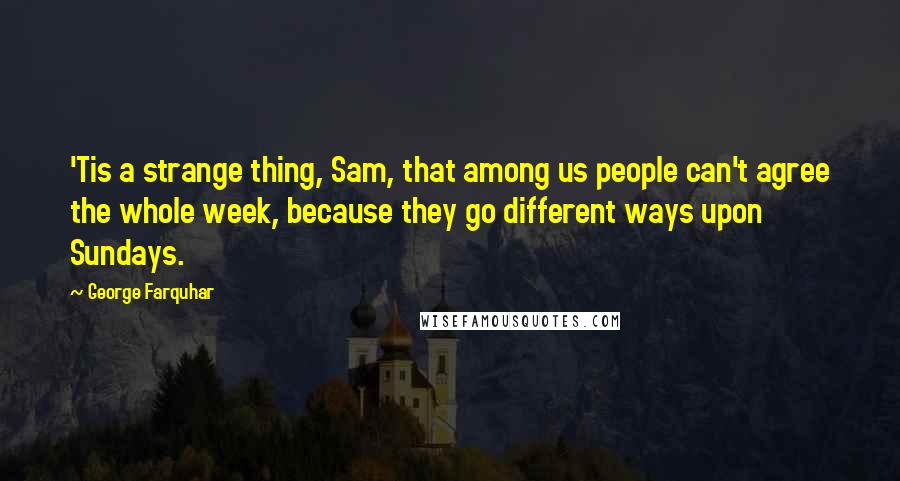 George Farquhar Quotes: 'Tis a strange thing, Sam, that among us people can't agree the whole week, because they go different ways upon Sundays.