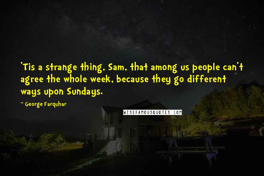 George Farquhar Quotes: 'Tis a strange thing, Sam, that among us people can't agree the whole week, because they go different ways upon Sundays.