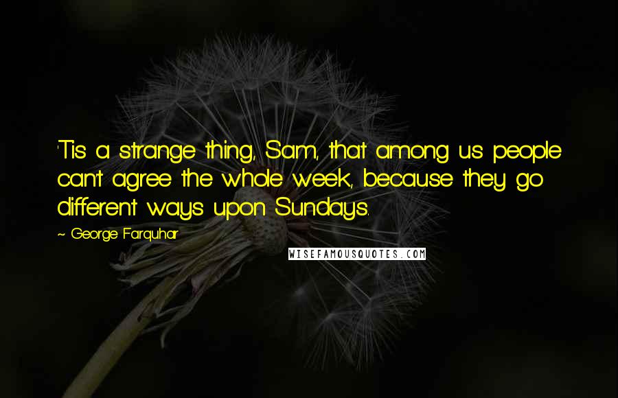 George Farquhar Quotes: 'Tis a strange thing, Sam, that among us people can't agree the whole week, because they go different ways upon Sundays.