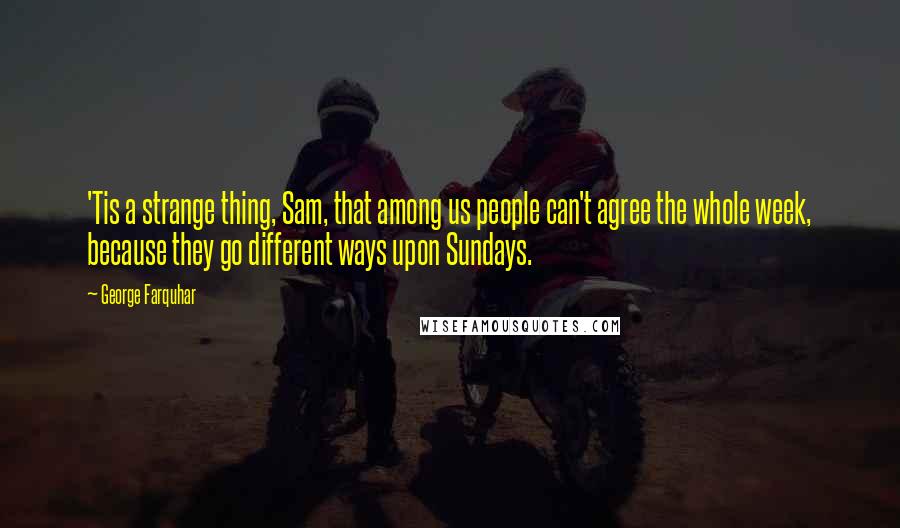 George Farquhar Quotes: 'Tis a strange thing, Sam, that among us people can't agree the whole week, because they go different ways upon Sundays.