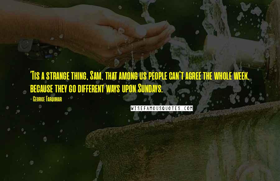 George Farquhar Quotes: 'Tis a strange thing, Sam, that among us people can't agree the whole week, because they go different ways upon Sundays.