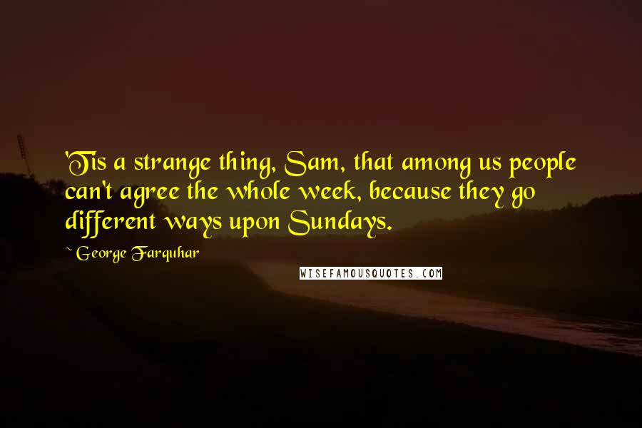 George Farquhar Quotes: 'Tis a strange thing, Sam, that among us people can't agree the whole week, because they go different ways upon Sundays.