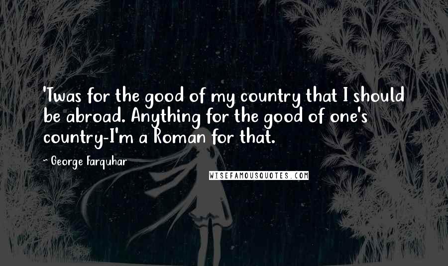 George Farquhar Quotes: 'Twas for the good of my country that I should be abroad. Anything for the good of one's country-I'm a Roman for that.