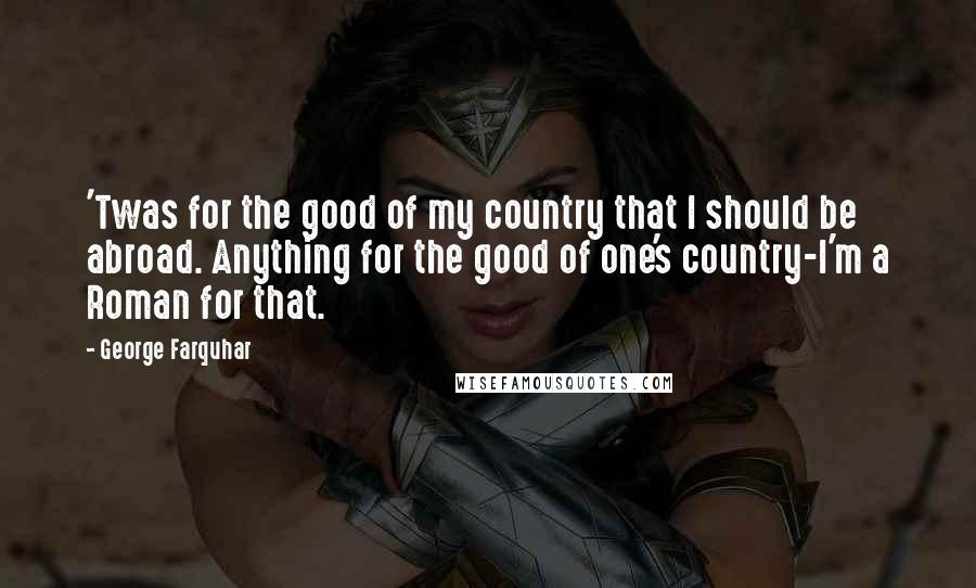 George Farquhar Quotes: 'Twas for the good of my country that I should be abroad. Anything for the good of one's country-I'm a Roman for that.