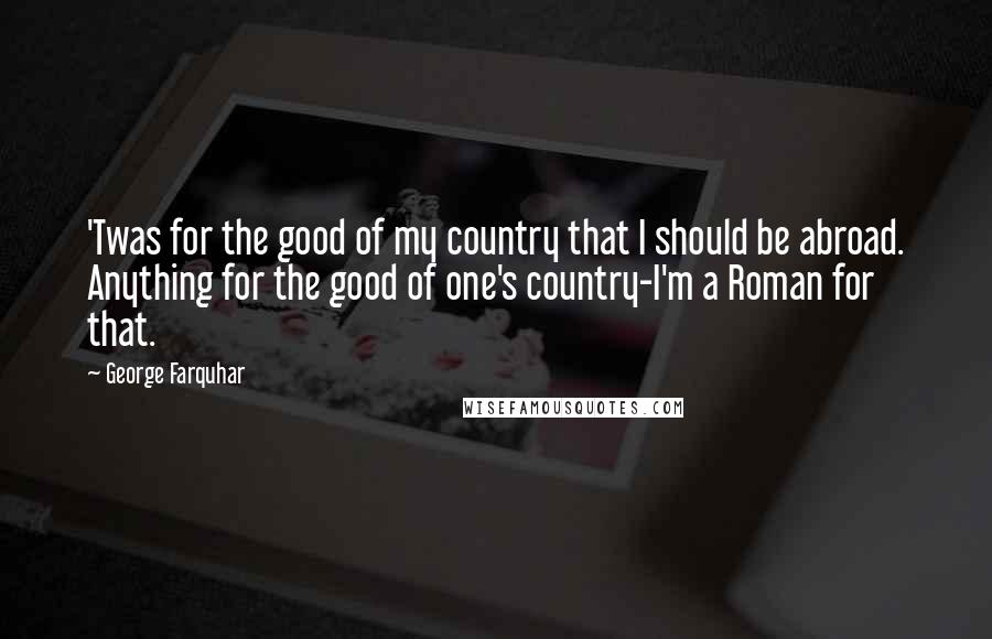 George Farquhar Quotes: 'Twas for the good of my country that I should be abroad. Anything for the good of one's country-I'm a Roman for that.