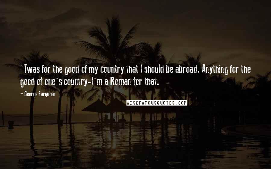 George Farquhar Quotes: 'Twas for the good of my country that I should be abroad. Anything for the good of one's country-I'm a Roman for that.