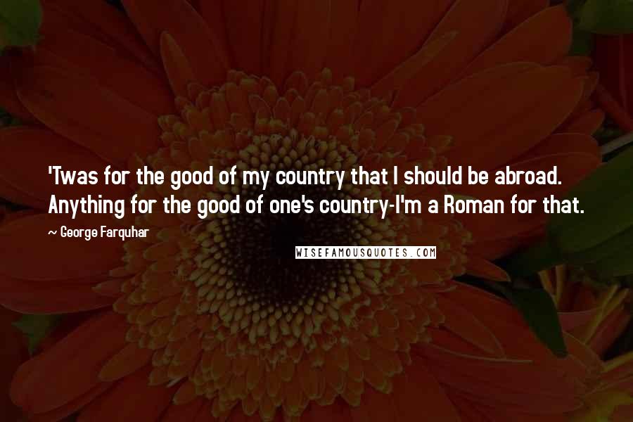 George Farquhar Quotes: 'Twas for the good of my country that I should be abroad. Anything for the good of one's country-I'm a Roman for that.