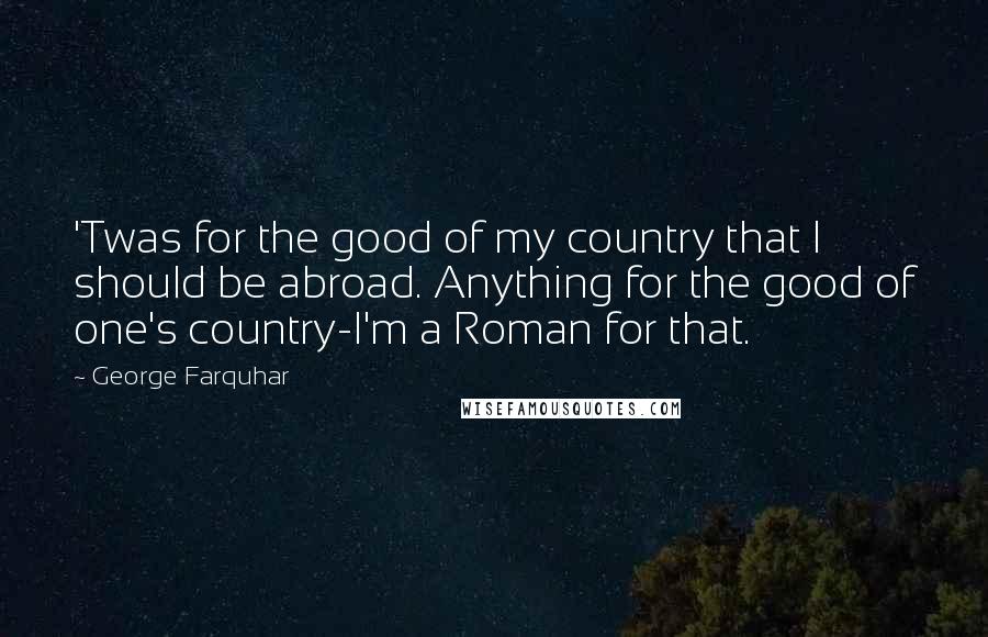 George Farquhar Quotes: 'Twas for the good of my country that I should be abroad. Anything for the good of one's country-I'm a Roman for that.