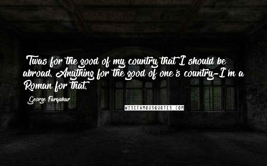 George Farquhar Quotes: 'Twas for the good of my country that I should be abroad. Anything for the good of one's country-I'm a Roman for that.