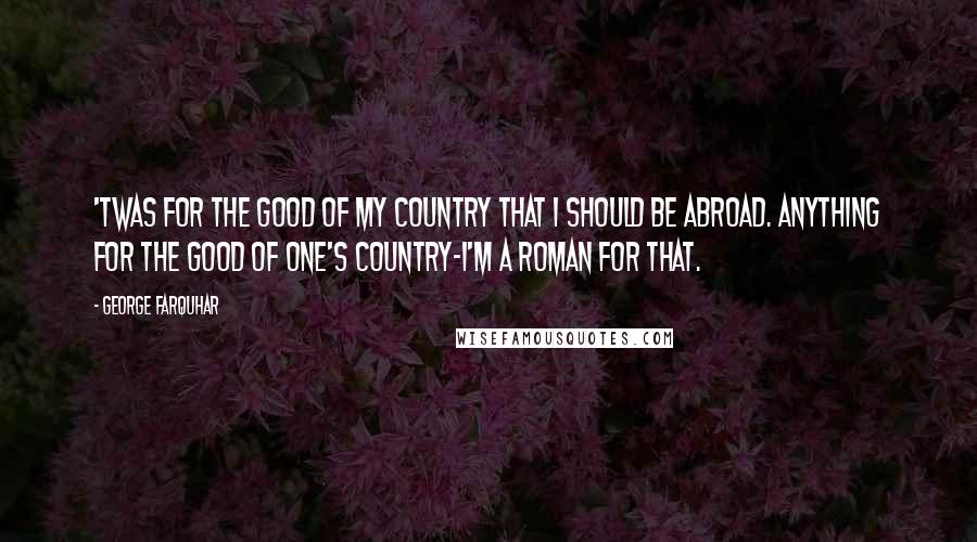 George Farquhar Quotes: 'Twas for the good of my country that I should be abroad. Anything for the good of one's country-I'm a Roman for that.