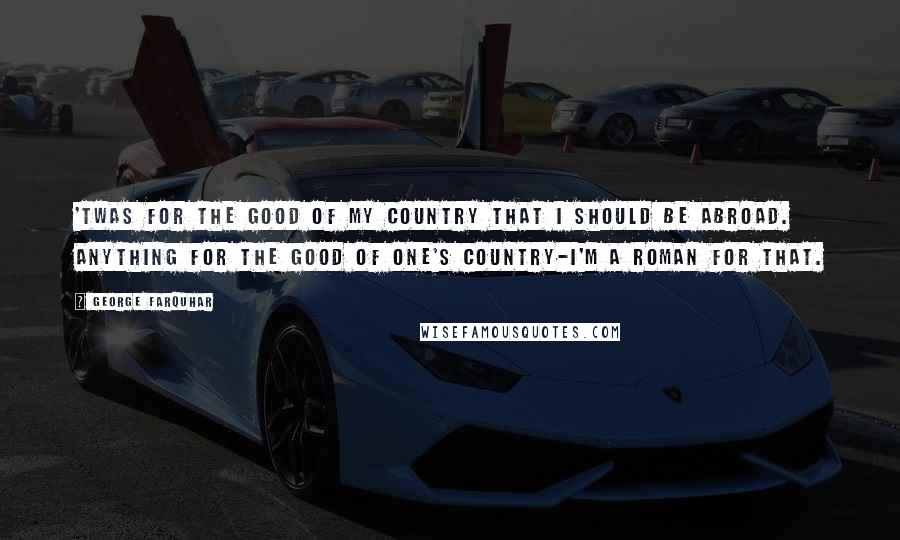 George Farquhar Quotes: 'Twas for the good of my country that I should be abroad. Anything for the good of one's country-I'm a Roman for that.
