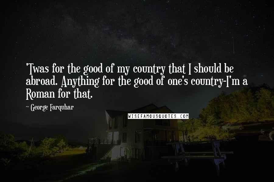 George Farquhar Quotes: 'Twas for the good of my country that I should be abroad. Anything for the good of one's country-I'm a Roman for that.