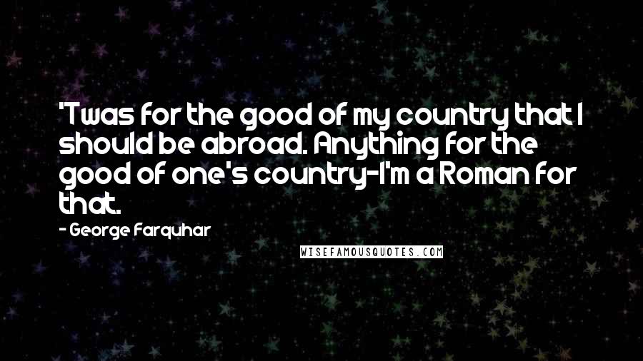 George Farquhar Quotes: 'Twas for the good of my country that I should be abroad. Anything for the good of one's country-I'm a Roman for that.