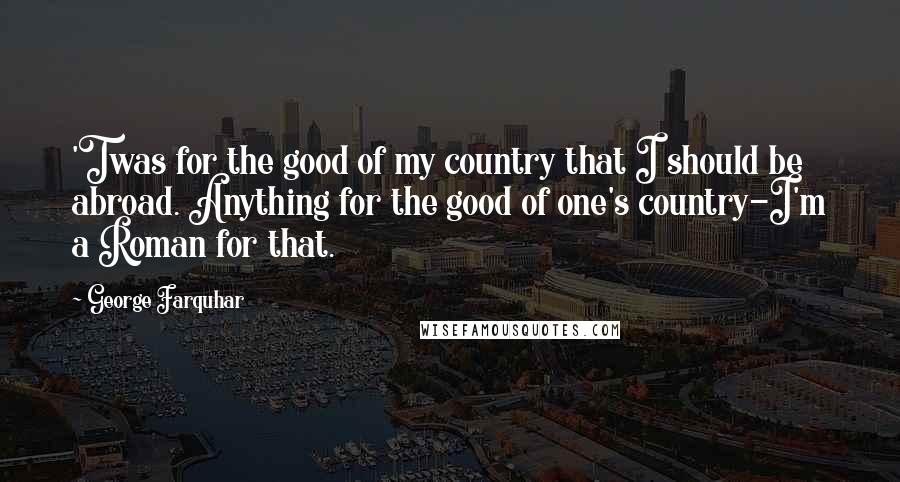 George Farquhar Quotes: 'Twas for the good of my country that I should be abroad. Anything for the good of one's country-I'm a Roman for that.