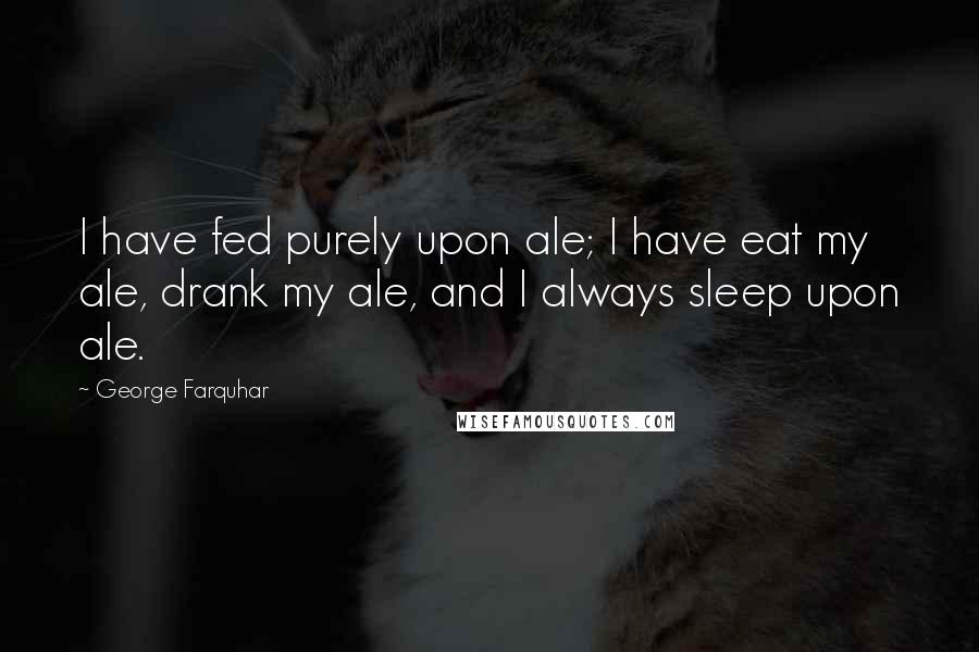 George Farquhar Quotes: I have fed purely upon ale; I have eat my ale, drank my ale, and I always sleep upon ale.