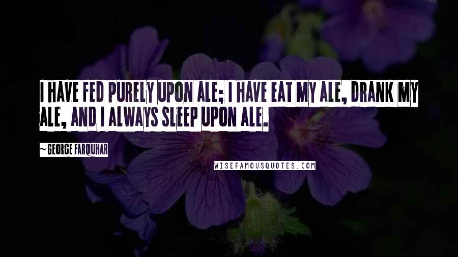 George Farquhar Quotes: I have fed purely upon ale; I have eat my ale, drank my ale, and I always sleep upon ale.
