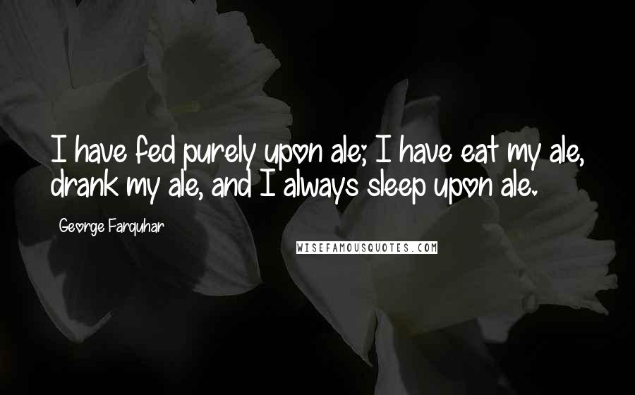 George Farquhar Quotes: I have fed purely upon ale; I have eat my ale, drank my ale, and I always sleep upon ale.