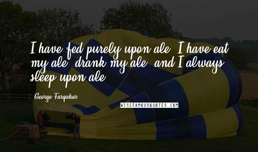 George Farquhar Quotes: I have fed purely upon ale; I have eat my ale, drank my ale, and I always sleep upon ale.