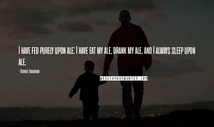 George Farquhar Quotes: I have fed purely upon ale; I have eat my ale, drank my ale, and I always sleep upon ale.