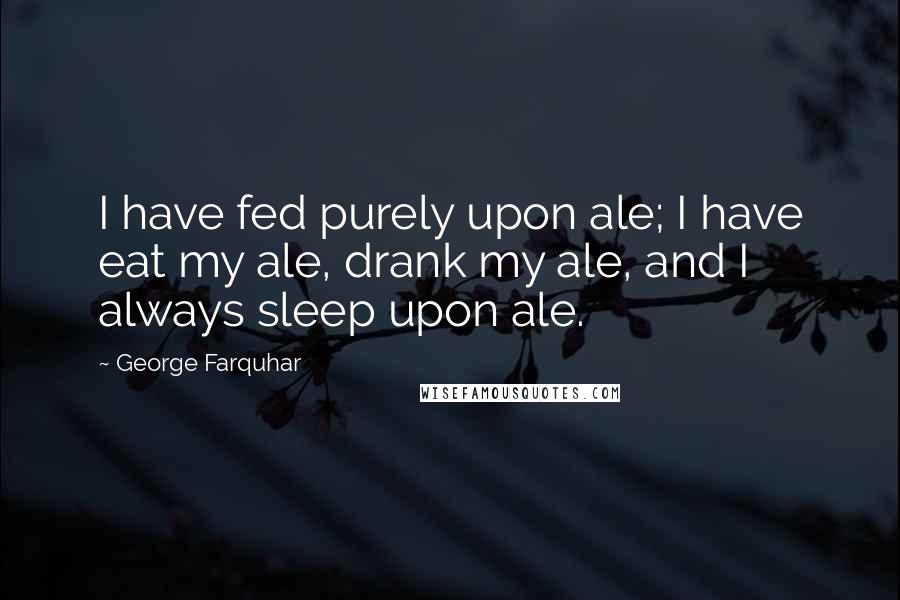 George Farquhar Quotes: I have fed purely upon ale; I have eat my ale, drank my ale, and I always sleep upon ale.